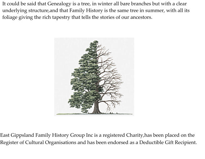 It could be said that Genealogy is a tree, in winter all bare branches but with a clear underlying structure,and that Family History is the same tree in summer, with all its foliage giving the rich tapestry that tells the stories of our ancestors.  East Gippsland Family History Group Inc is a registered Charity,has been placed on the Register of Cultural Organisations and has been endorsed as a Deductible Gift Recipient.